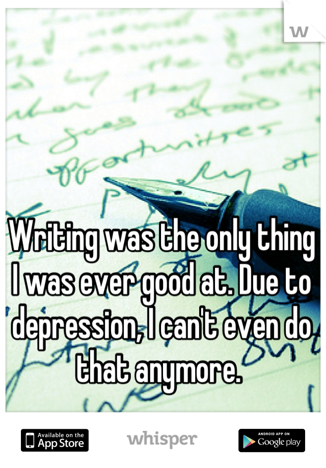 Writing was the only thing I was ever good at. Due to depression, I can't even do that anymore. 