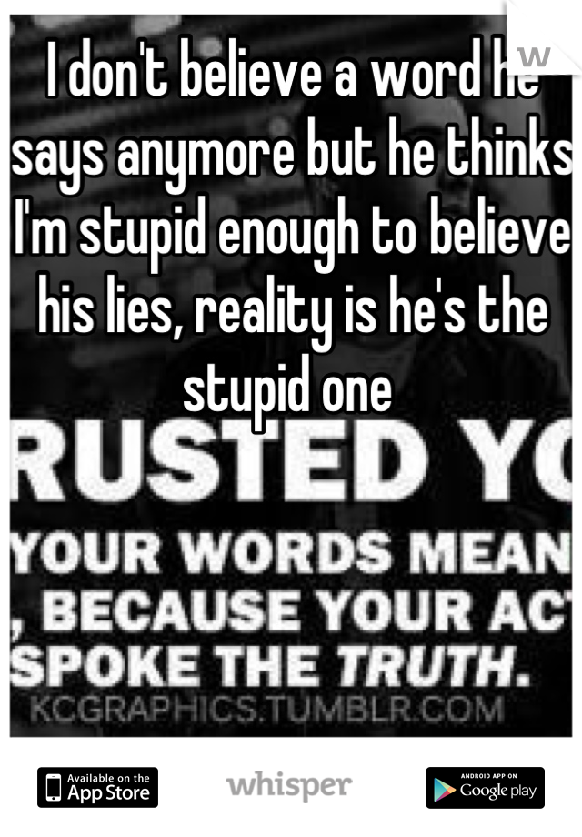 I don't believe a word he says anymore but he thinks I'm stupid enough to believe his lies, reality is he's the stupid one 