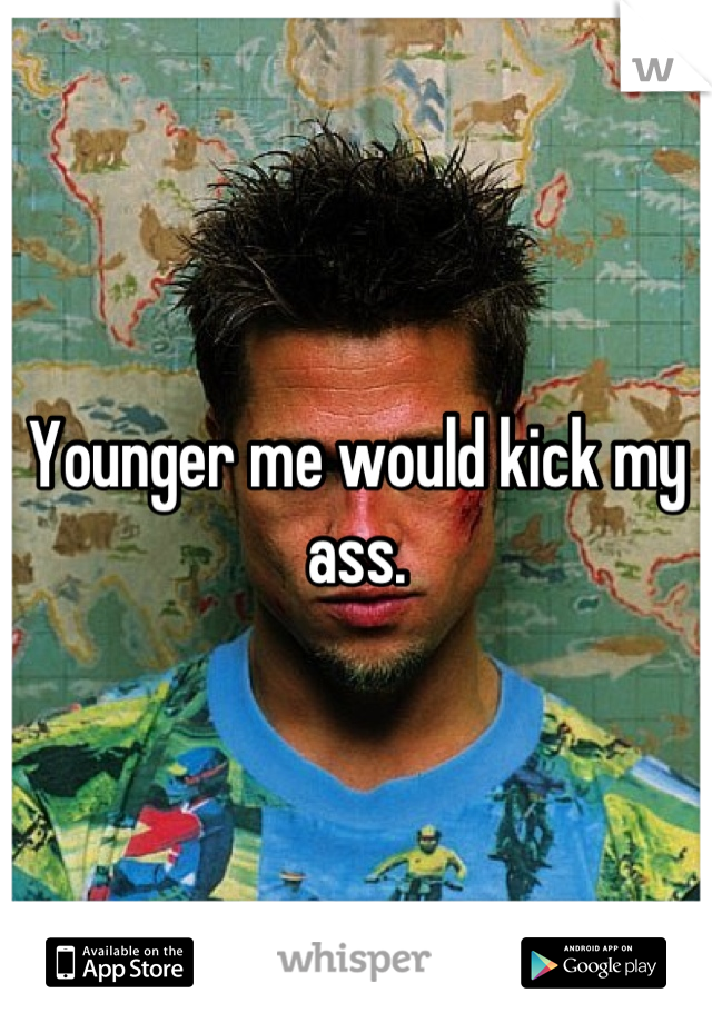 Younger me would kick my ass.