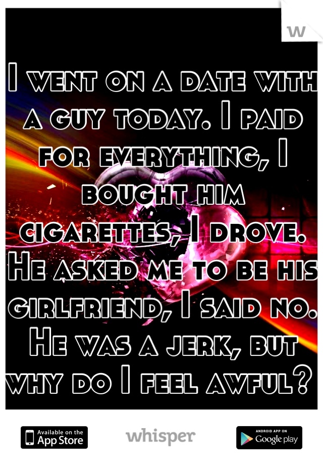 I went on a date with a guy today. I paid for everything, I bought him cigarettes, I drove. He asked me to be his girlfriend, I said no. He was a jerk, but why do I feel awful? 