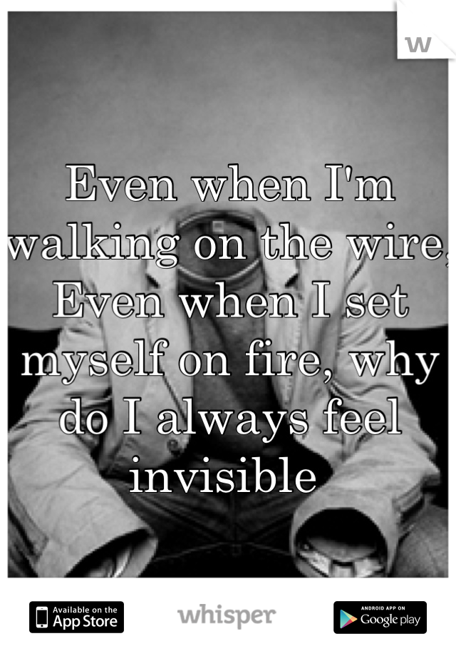 Even when I'm walking on the wire, Even when I set myself on fire, why do I always feel invisible 