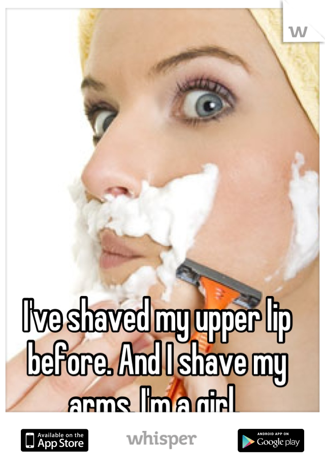 I've shaved my upper lip before. And I shave my arms. I'm a girl. 