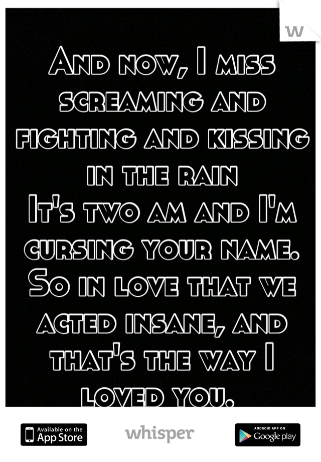 And now, I miss screaming and fighting and kissing in the rain
It's two am and I'm cursing your name. 
So in love that we acted insane, and that's the way I loved you. 