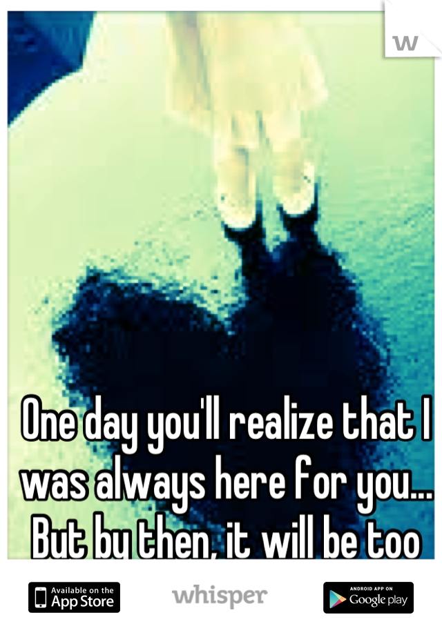 One day you'll realize that I was always here for you... But by then, it will be too late.