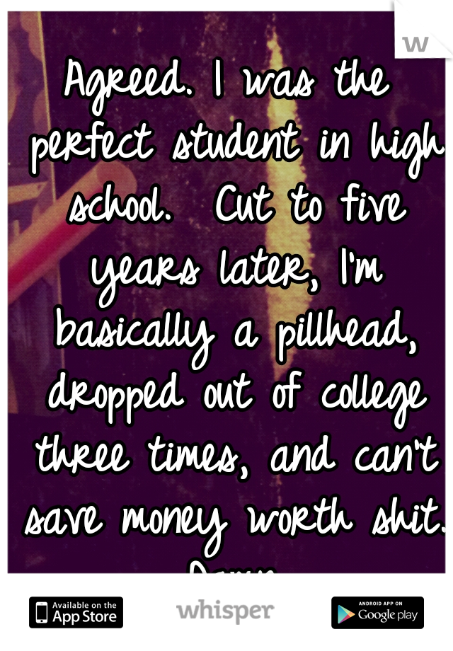 Agreed. I was the perfect student in high school.

Cut to five years later, I'm basically a pillhead, dropped out of college three times, and can't save money worth shit. Damn.