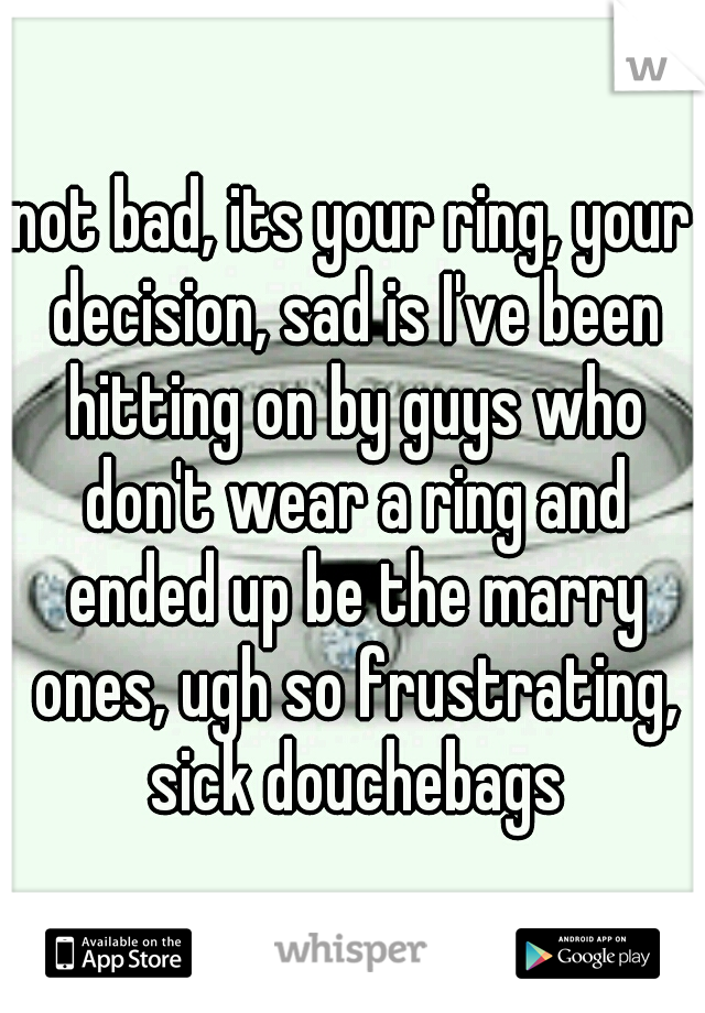 not bad, its your ring, your decision, sad is I've been hitting on by guys who don't wear a ring and ended up be the marry ones, ugh so frustrating, sick douchebags