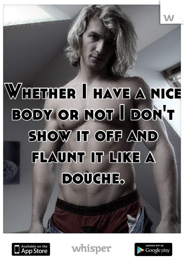 Whether I have a nice body or not I don't show it off and flaunt it like a douche.