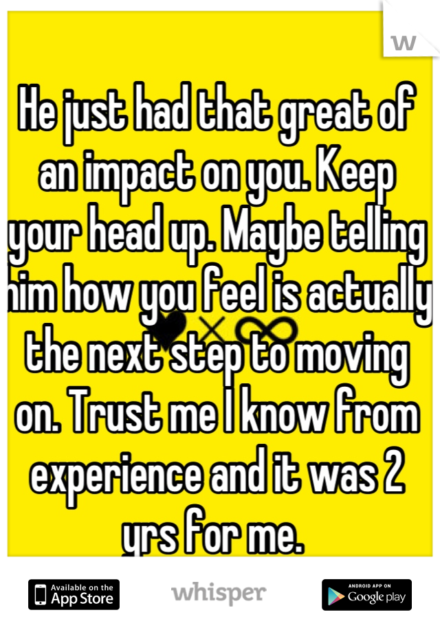 He just had that great of an impact on you. Keep your head up. Maybe telling him how you feel is actually the next step to moving on. Trust me I know from experience and it was 2 yrs for me. 