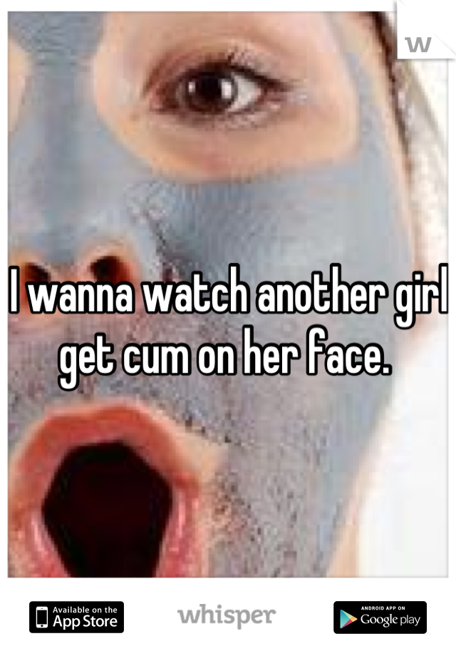 I wanna watch another girl get cum on her face. 