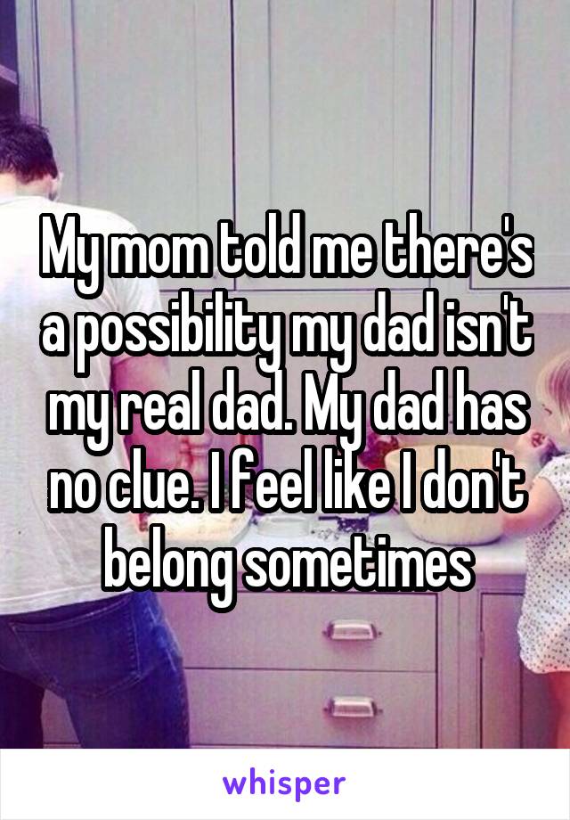 My mom told me there's a possibility my dad isn't my real dad. My dad has no clue. I feel like I don't belong sometimes