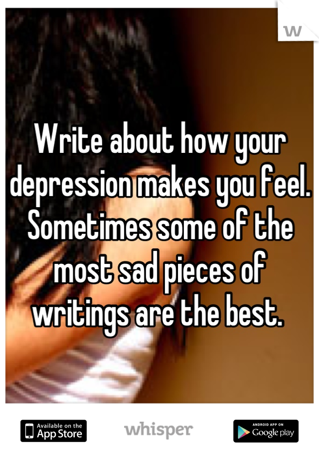 Write about how your depression makes you feel. Sometimes some of the most sad pieces of writings are the best. 