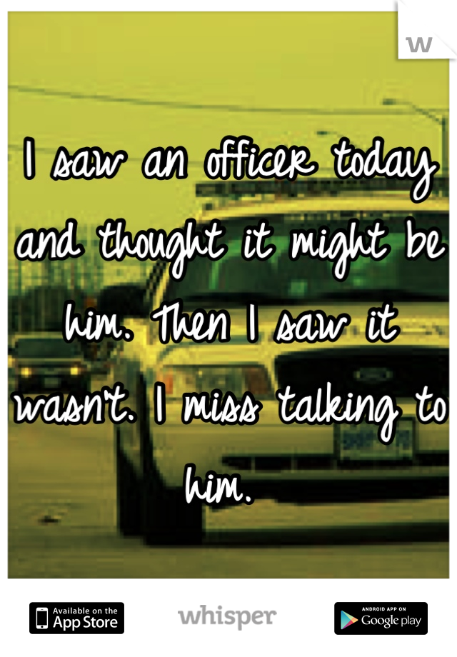 I saw an officer today and thought it might be him. Then I saw it wasn't. I miss talking to him. 