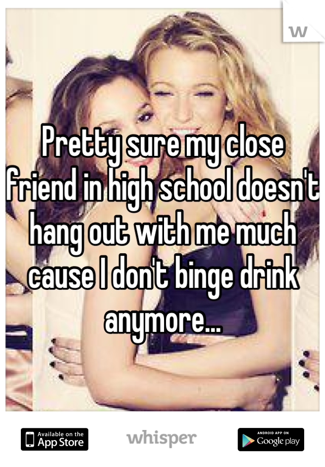 Pretty sure my close friend in high school doesn't hang out with me much cause I don't binge drink anymore...