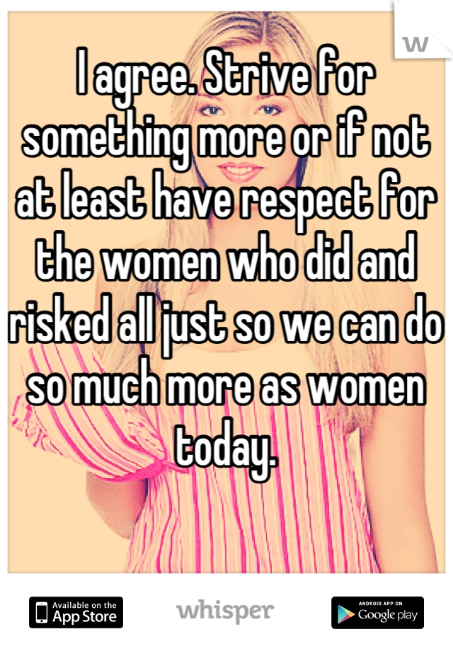 I agree. Strive for something more or if not at least have respect for the women who did and risked all just so we can do so much more as women today.