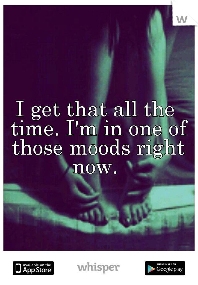 I get that all the time. I'm in one of those moods right now. 