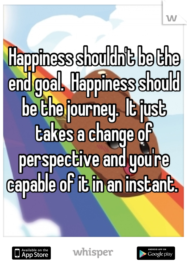Happiness shouldn't be the end goal.  Happiness should be the journey.  It just takes a change of perspective and you're capable of it in an instant. 