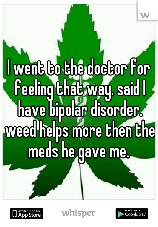 I went to the doctor for feeling that way. said I have bipolar disorder. weed helps more then the meds he gave me. 