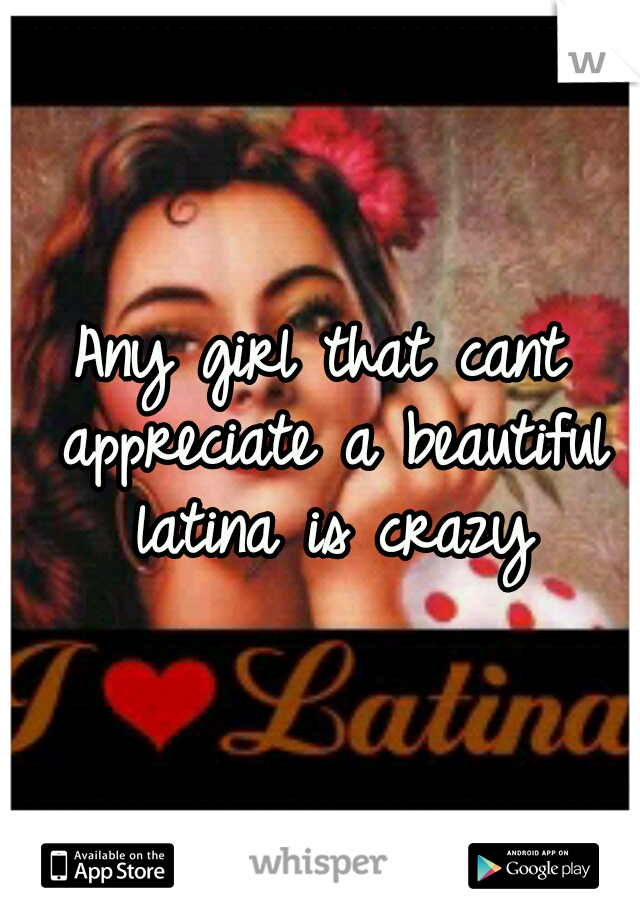 Any girl that cant appreciate a beautiful latina is crazy