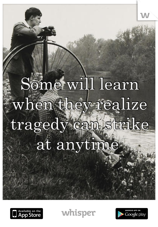 Some will learn when they realize tragedy can strike at anytime 
