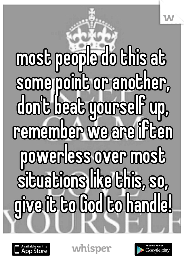 most people do this at some point or another, don't beat yourself up, remember we are iften powerless over most situations like this, so, give it to God to handle!