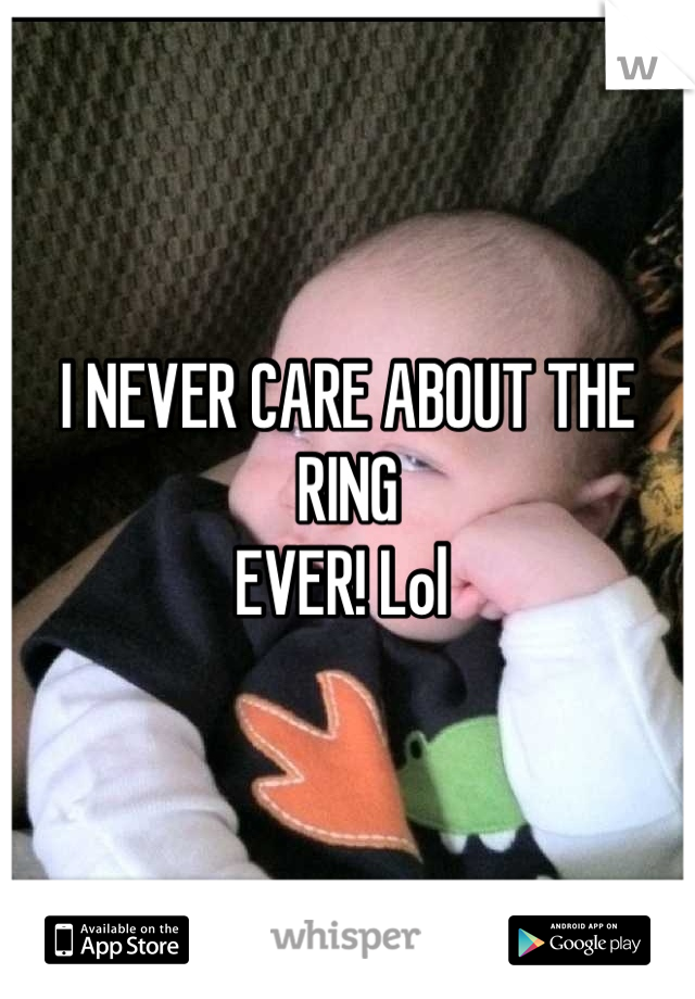 I NEVER CARE ABOUT THE RING
EVER! Lol 