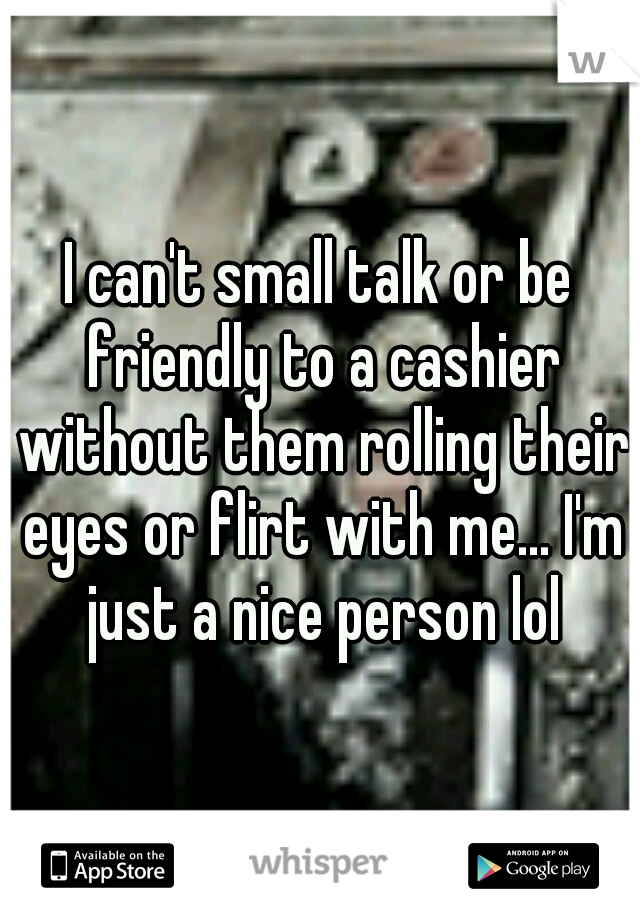 I can't small talk or be friendly to a cashier without them rolling their eyes or flirt with me... I'm just a nice person lol