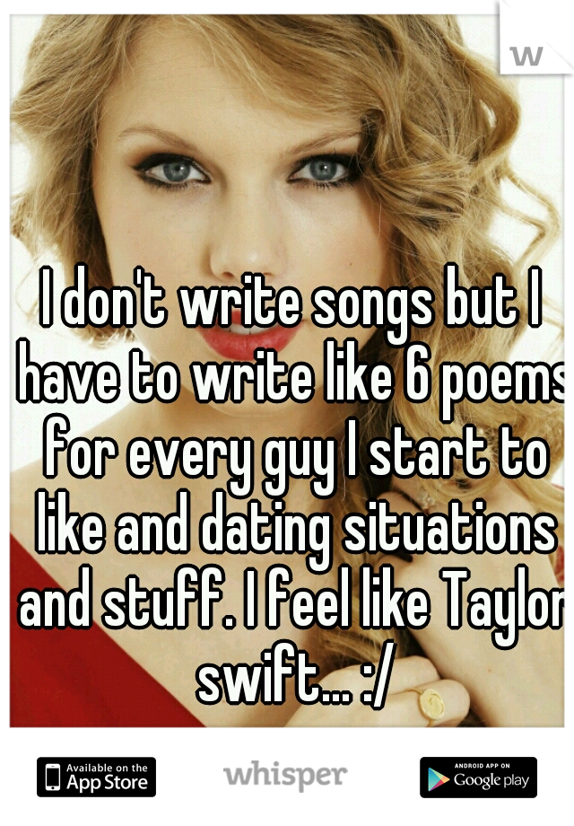 I don't write songs but I have to write like 6 poems for every guy I start to like and dating situations and stuff. I feel like Taylor swift... :/
