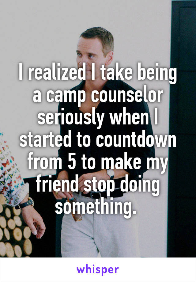 I realized I take being a camp counselor seriously when I started to countdown from 5 to make my friend stop doing something. 