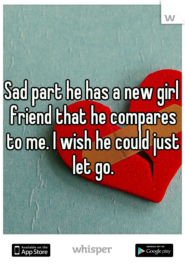 Sad part he has a new girl friend that he compares to me. I wish he could just let go.