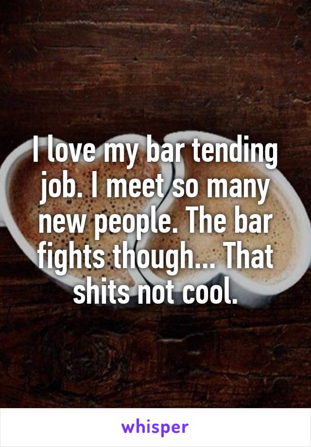 I love my bar tending job. I meet so many new people. The bar fights though... That shits not cool.