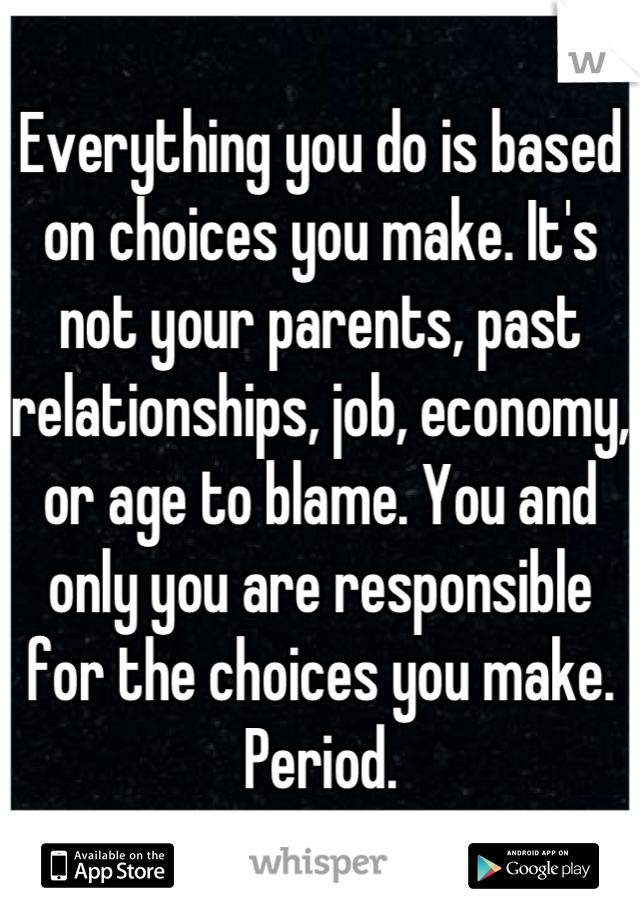 Everything you do is based on choices you make. It's not your parents, past relationships, job, economy, or age to blame. You and only you are responsible for the choices you make. Period.