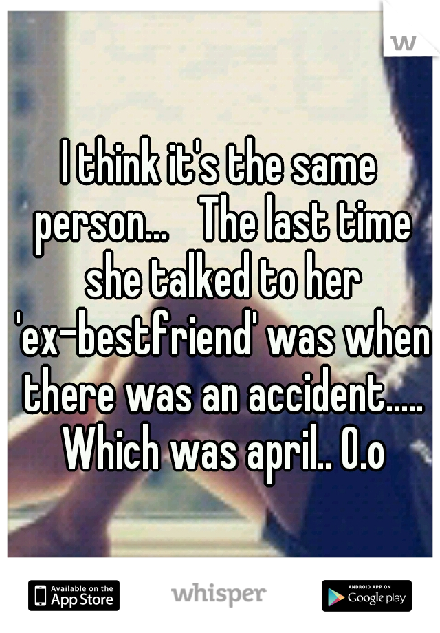 I think it's the same person... 
The last time she talked to her 'ex-bestfriend' was when there was an accident..... Which was april.. O.o