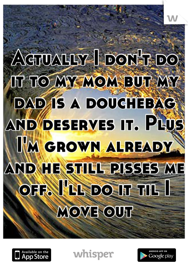 Actually I don't do it to my mom but my dad is a douchebag and deserves it. Plus I'm grown already and he still pisses me off. I'll do it til I move out