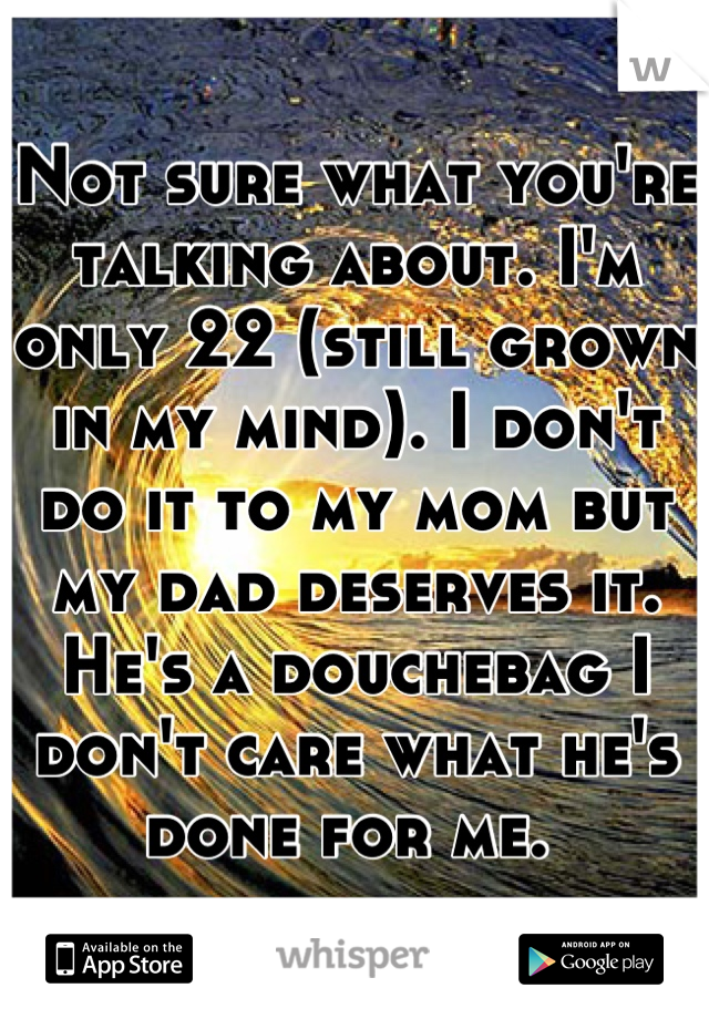 Not sure what you're talking about. I'm only 22 (still grown in my mind). I don't do it to my mom but my dad deserves it. He's a douchebag I don't care what he's done for me. 