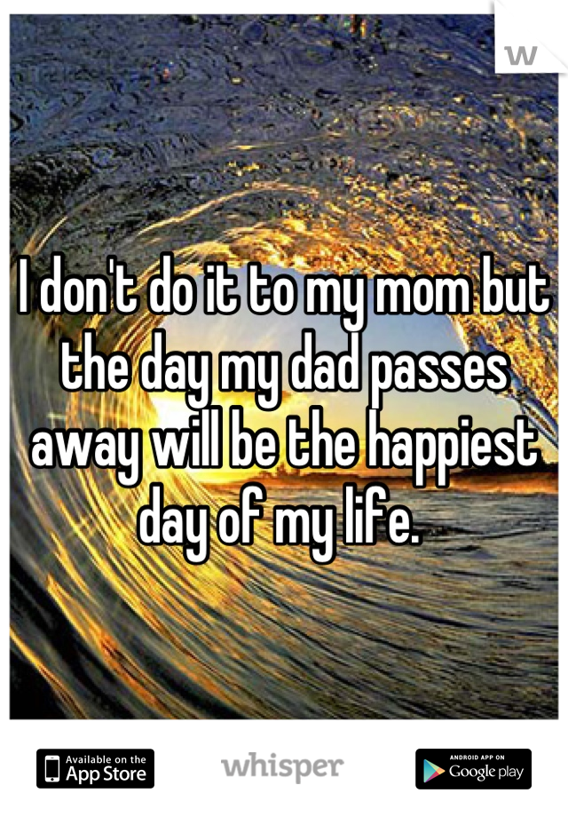 I don't do it to my mom but the day my dad passes away will be the happiest day of my life. 