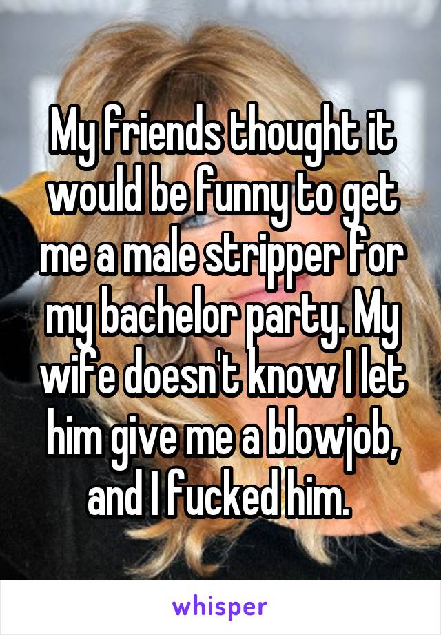 My friends thought it would be funny to get me a male stripper for my bachelor party. My wife doesn't know I let him give me a blowjob, and I fucked him. 