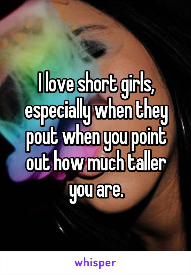 I love short girls, especially when they pout when you point out how much taller you are.