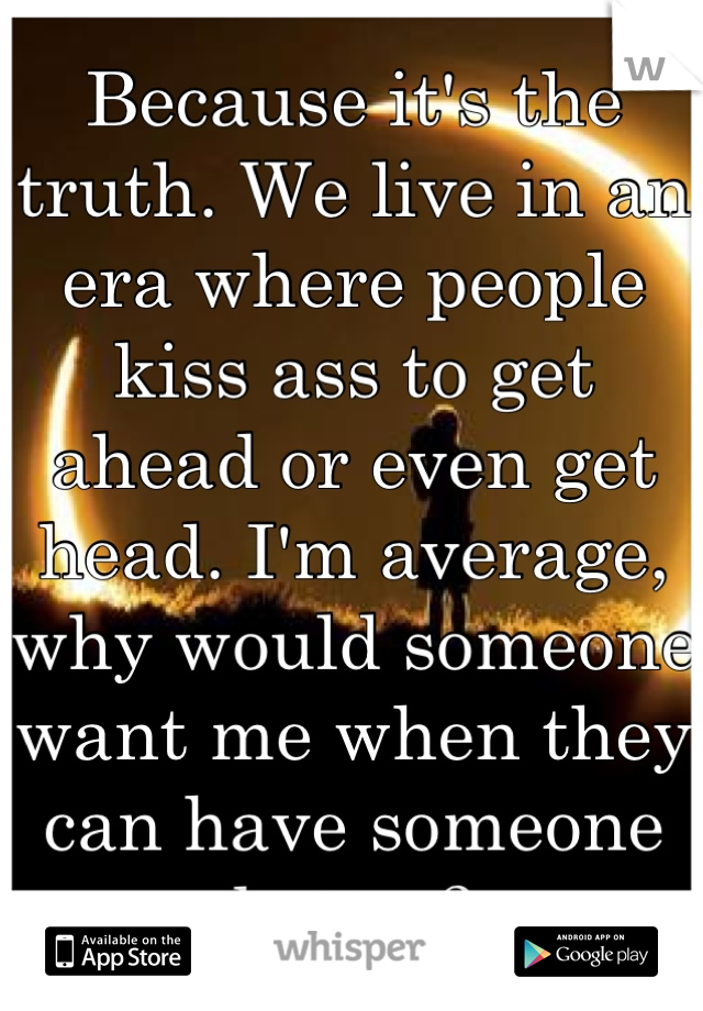 Because it's the truth. We live in an era where people kiss ass to get ahead or even get head. I'm average, why would someone want me when they can have someone better?