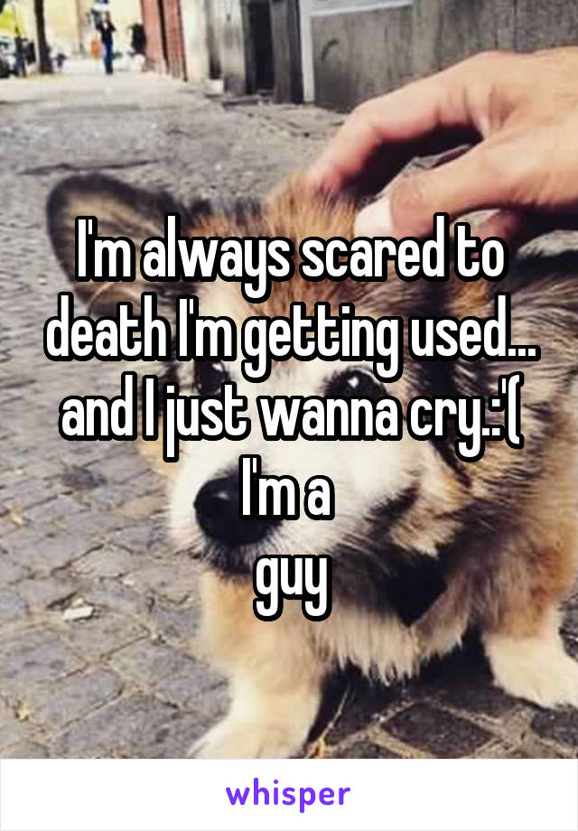 I'm always scared to death I'm getting used... and I just wanna cry.:'( I'm a 
guy
