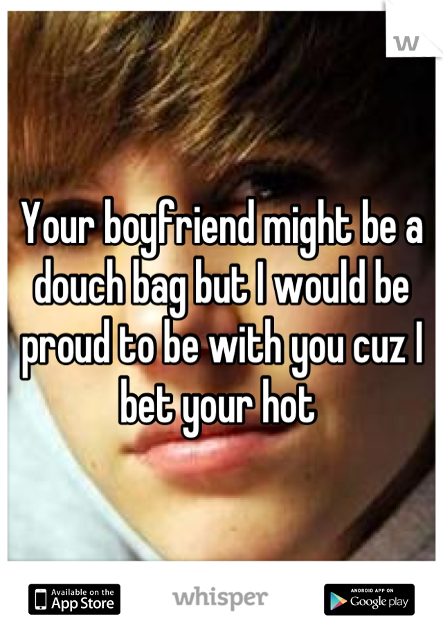 Your boyfriend might be a douch bag but I would be proud to be with you cuz I bet your hot 