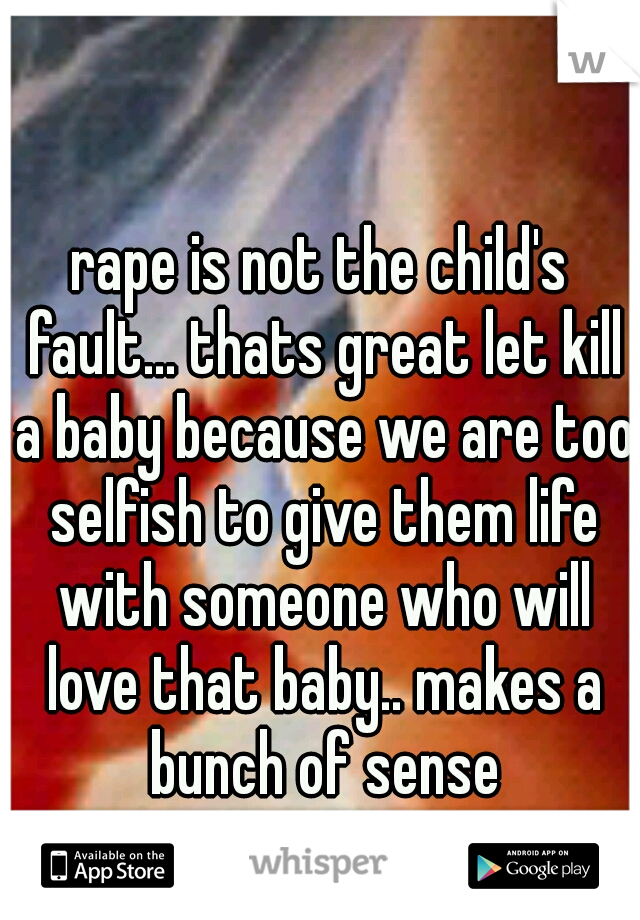 rape is not the child's fault... thats great let kill a baby because we are too selfish to give them life with someone who will love that baby.. makes a bunch of sense