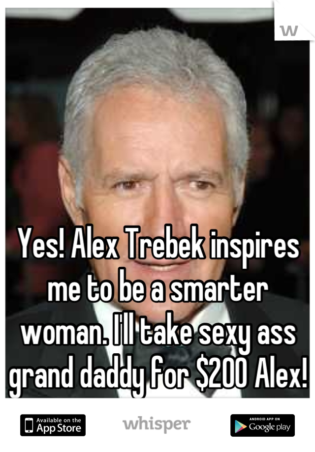 



Yes! Alex Trebek inspires me to be a smarter woman. I'll take sexy ass grand daddy for $200 Alex!