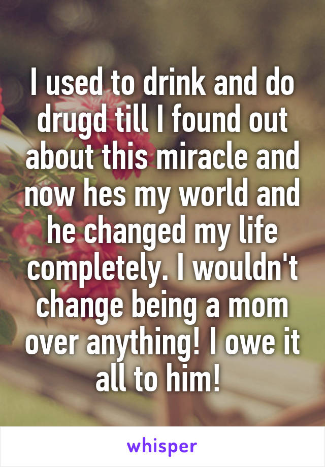 I used to drink and do drugd till I found out about this miracle and now hes my world and he changed my life completely. I wouldn't change being a mom over anything! I owe it all to him! 