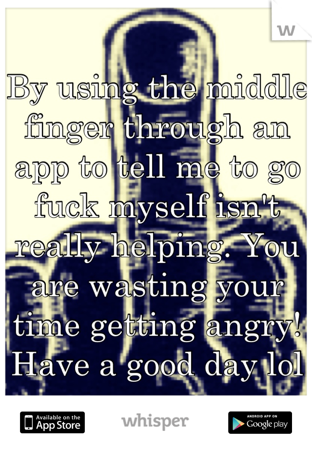 By using the middle finger through an app to tell me to go fuck myself isn't really helping. You are wasting your time getting angry! Have a good day lol