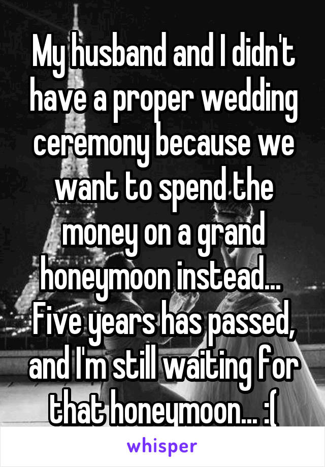 My husband and I didn't have a proper wedding ceremony because we want to spend the money on a grand honeymoon instead... 
Five years has passed, and I'm still waiting for that honeymoon... :(