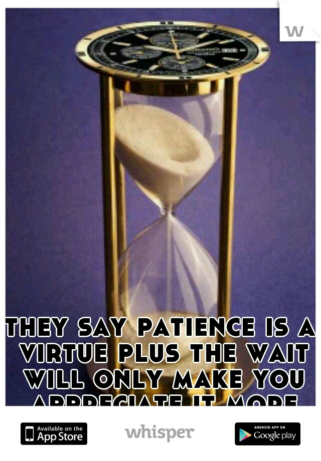 they say patience is a virtue plus the wait will only make you appreciate it more