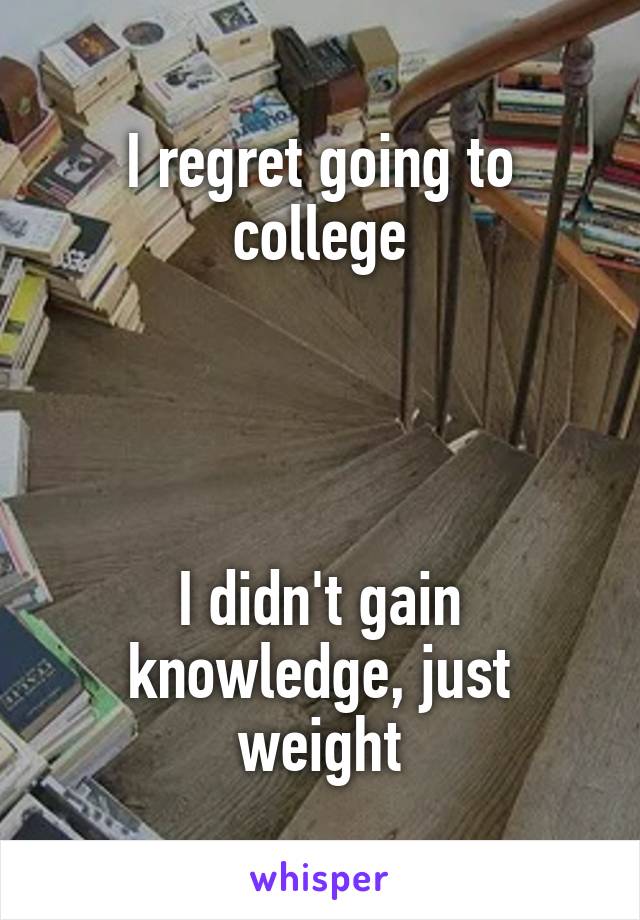 I regret going to college




I didn't gain knowledge, just weight
