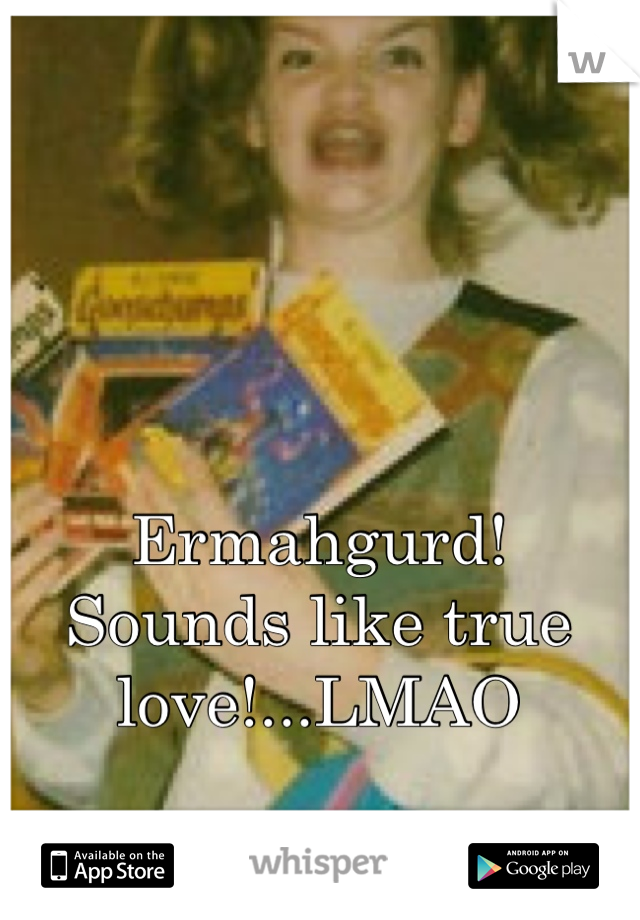 Ermahgurd!
Sounds like true love!...LMAO