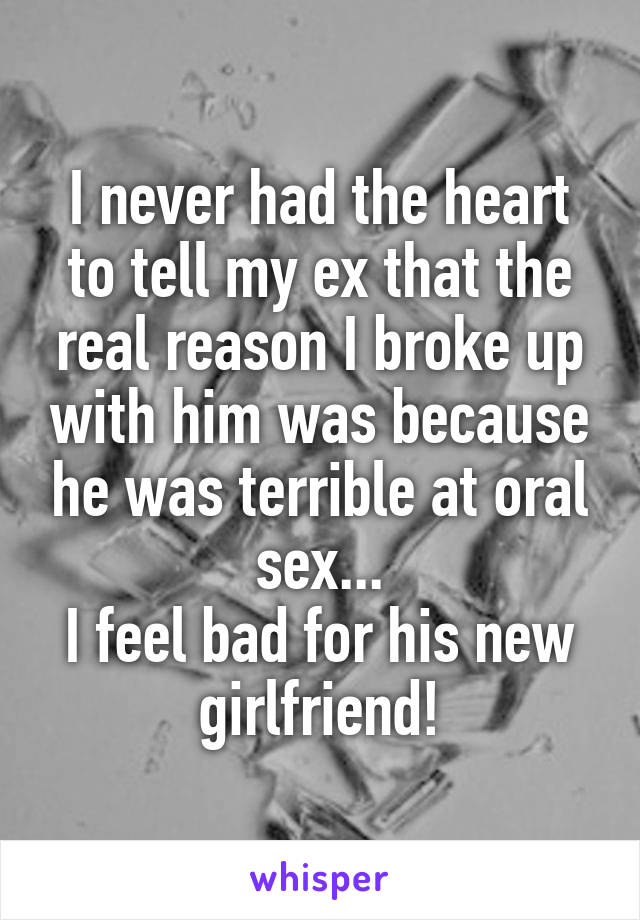 I never had the heart to tell my ex that the real reason I broke up with him was because he was terrible at oral sex...
I feel bad for his new girlfriend!