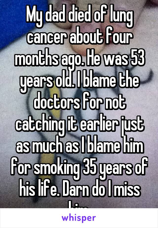 My dad died of lung cancer about four months ago. He was 53 years old. I blame the doctors for not catching it earlier just as much as I blame him for smoking 35 years of his life. Darn do I miss him.